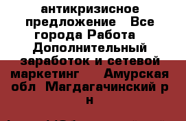 антикризисное предложение - Все города Работа » Дополнительный заработок и сетевой маркетинг   . Амурская обл.,Магдагачинский р-н